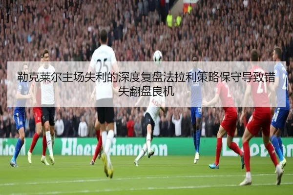 勒克莱尔主场失利的深度复盘法拉利策略保守导致错失翻盘良机